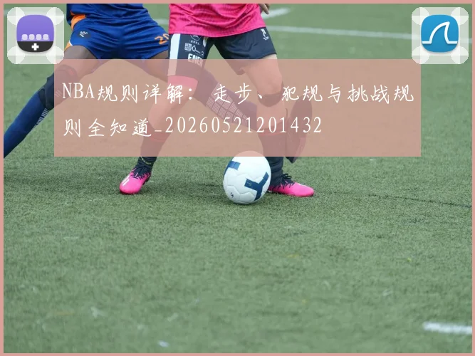 NBA规则详解：走步、犯规与挑战规则全知道_20260521201432