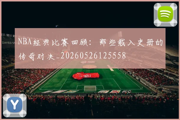 NBA经典比赛回顾:那些载入史册的传奇对决_20260526125558