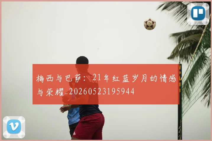 梅西与巴萨:21年红蓝岁月的情感与荣耀_20260523195944