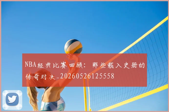 NBA经典比赛回顾：那些载入史册的传奇对决_20260526125558