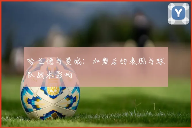哈兰德与曼城:加盟后的表现与球队战术影响