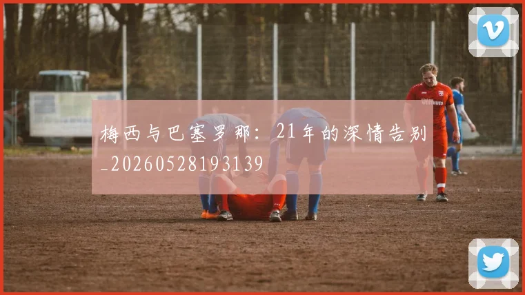 梅西与巴塞罗那：21年的深情告别_20260528193139