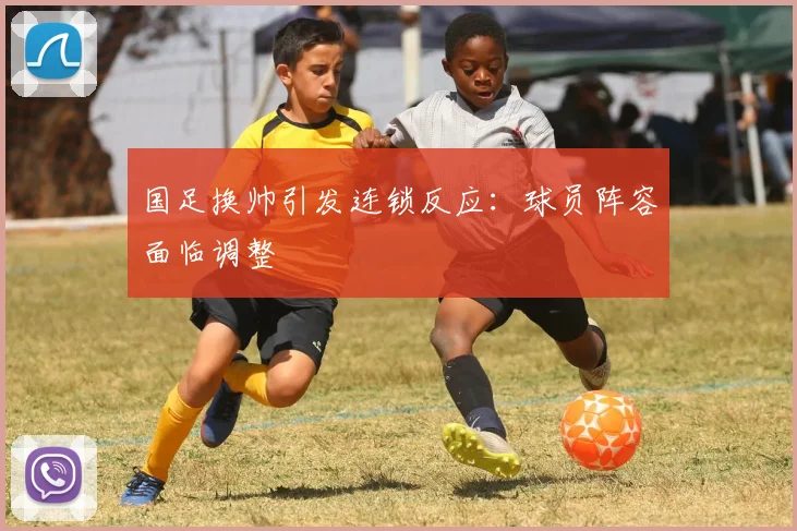 国足换帅引发连锁反应:球员阵容面临调整