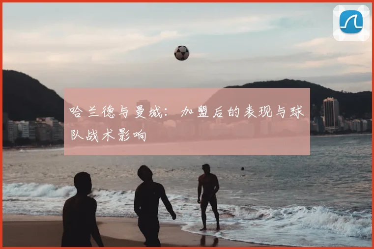 哈兰德与曼城：加盟后的表现与球队战术影响