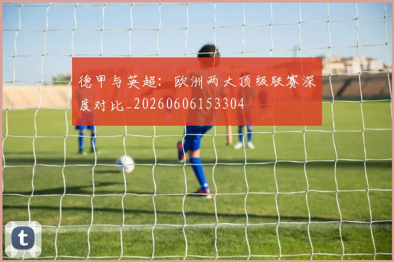 德甲与英超:欧洲两大顶级联赛深度对比_20260606153304