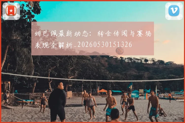 姆巴佩最新动态：转会传闻与赛场表现全解析_20260530151326