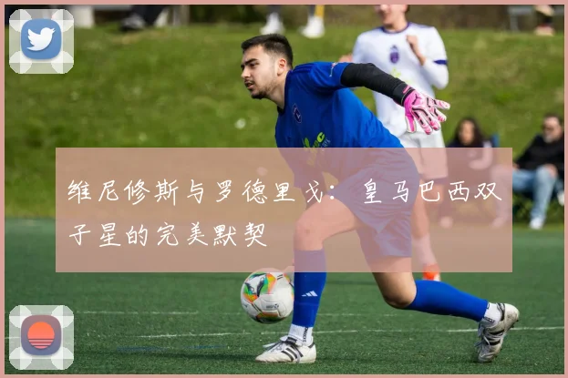维尼修斯与罗德里戈：皇马巴西双子星的完美默契