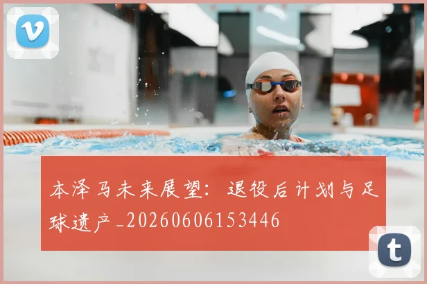 本泽马未来展望:退役后计划与足球遗产_20260606153446
