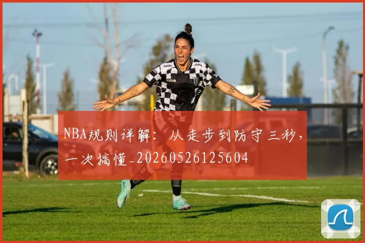 NBA规则详解：从走步到防守三秒，一次搞懂_20260526125604