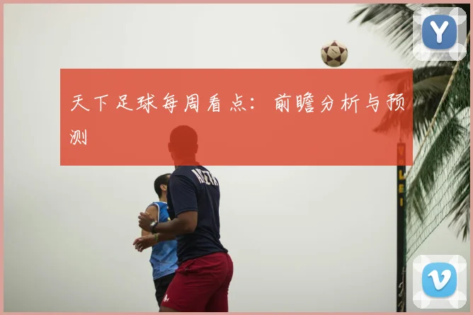 天下足球每周看点：前瞻分析与预测