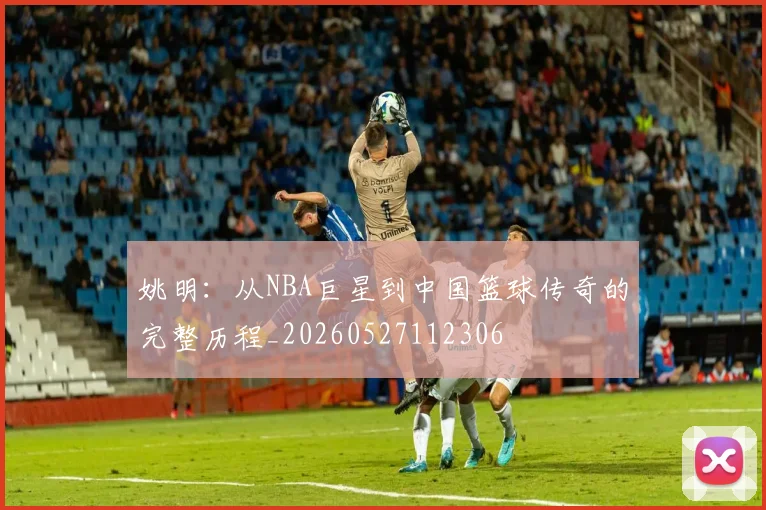 姚明：从NBA巨星到中国篮球传奇的完整历程_20260527112306